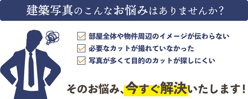 建築写真のこんなお悩みはありませんか？
部屋全体や物件周辺のイメージが伝わらない。
必要なカットが撮れていなかった。
写真が多くて目的のカットが探しにくい。
そのお悩み、今すぐ解決いたします！